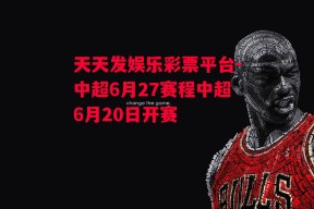 天天发娱乐彩票平台-中超6月27赛程中超6月20日开赛