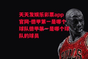 天天发娱乐彩票app官网-德甲第一是哪个球队德甲第一是哪个球队的球员